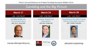 Photos of the 3 presenters and text that says 'Maine's Annual Conference on Problem Gambling Awareness Webinar Series Gambling and the Big Picture March 17 1:00 2:00 PM ET Gambling Disorder and Co-occurring Problems with Jon E. Grant MD, March 24 1:00 2:30 PM ET Gambling, Finances, and Money Matters with Dan Trolaro MS, March 29 1:00 2:15 PM ET Perspectives on the Impact of Sports Betting Mind, Body, and Brain with Timothy Fong MD maineproblemgambling.org, adcareme.org/trainings'