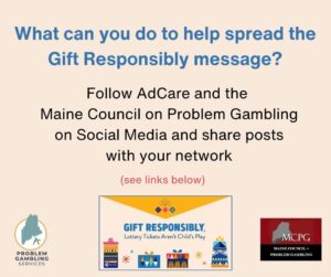 An image of text that says 'What can you do to help spread the Gift Responsibly message? Follow AdCare and the Maine Council on Problem Gambling on Social Media and share posts to your network.'